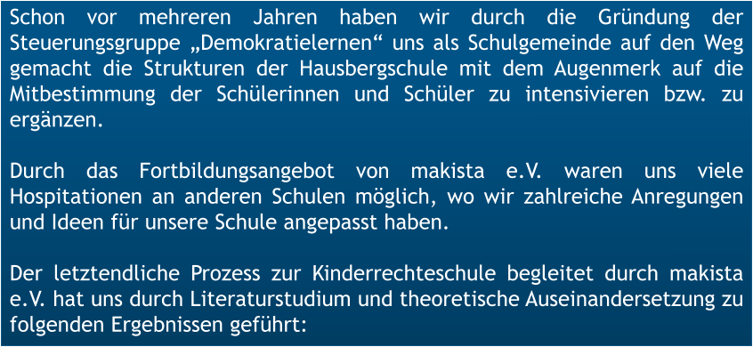 Schon vor mehreren Jahren haben wir durch die Gründung der Steuerungsgruppe „Demokratielernen“ uns als Schulgemeinde auf den Weg gemacht die Strukturen der Hausbergschule mit dem Augenmerk auf die Mitbestimmung der Schülerinnen und Schüler zu intensivieren bzw. zu ergänzen.  Durch das Fortbildungsangebot von makista e.V. waren uns viele Hospitationen an anderen Schulen möglich, wo wir zahlreiche Anregungen und Ideen für unsere Schule angepasst haben.  Der letztendliche Prozess zur Kinderrechteschule begleitet durch makista e.V. hat uns durch Literaturstudium und theoretische Auseinandersetzung zu folgenden Ergebnissen geführt: